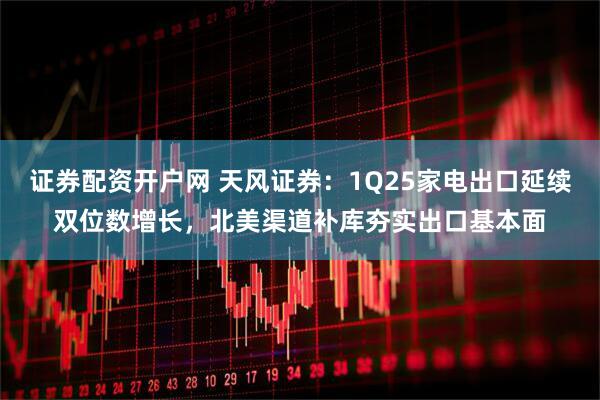 证券配资开户网 天风证券：1Q25家电出口延续双位数增长，北美渠道补库夯实出口基本面