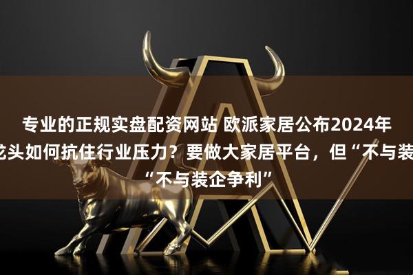 专业的正规实盘配资网站 欧派家居公布2024年财报，龙头如何抗住行业压力？要做大家居平台，但“不与装企争利”
