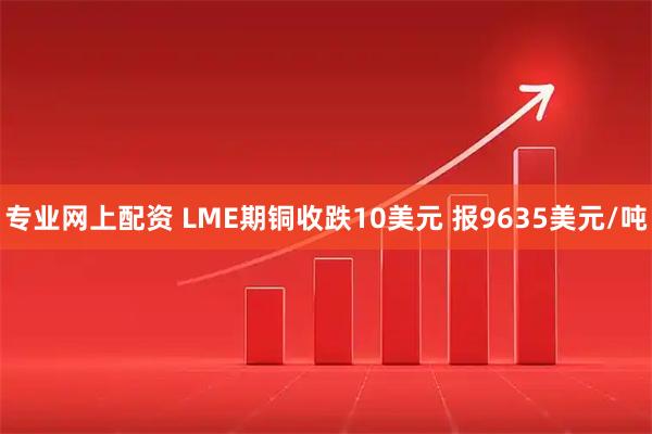 专业网上配资 LME期铜收跌10美元 报9635美元/吨