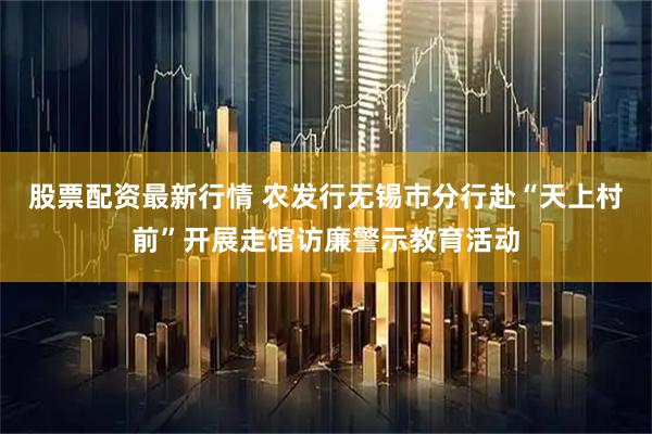 股票配资最新行情 农发行无锡市分行赴“天上村前”开展走馆访廉警示教育活动