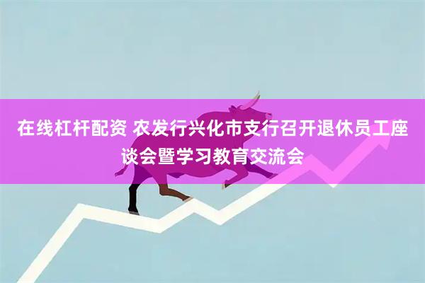 在线杠杆配资 农发行兴化市支行召开退休员工座谈会暨学习教育交流会