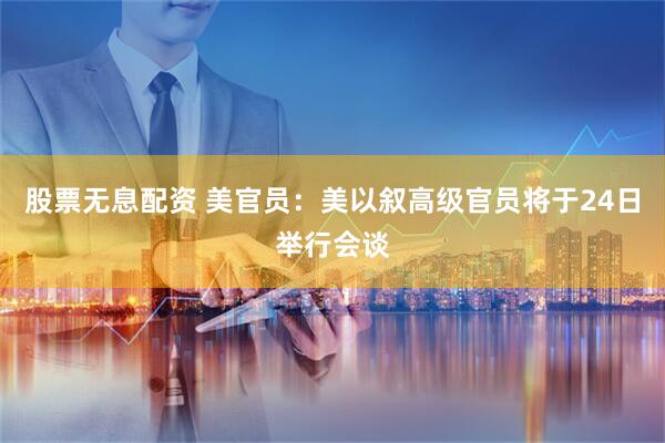 股票无息配资 美官员：美以叙高级官员将于24日举行会谈