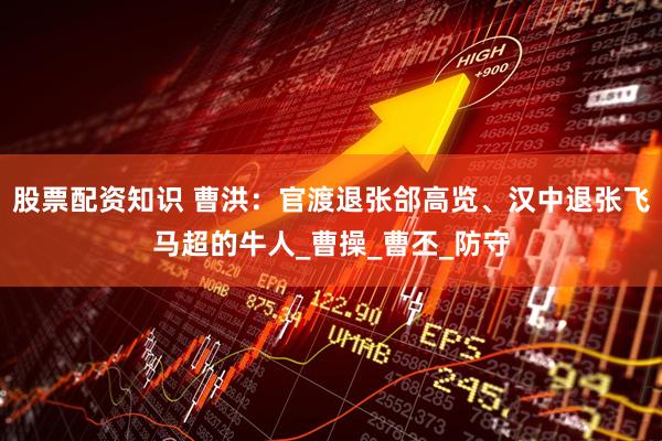 股票配资知识 曹洪：官渡退张郃高览、汉中退张飞马超的牛人_曹操_曹丕_防守