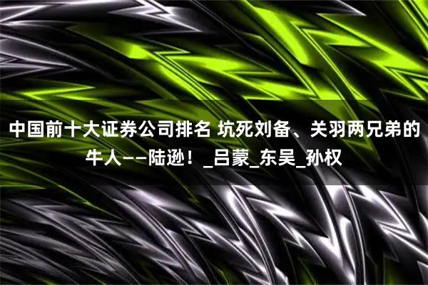 中国前十大证券公司排名 坑死刘备、关羽两兄弟的牛人——陆逊！_吕蒙_东吴_孙权