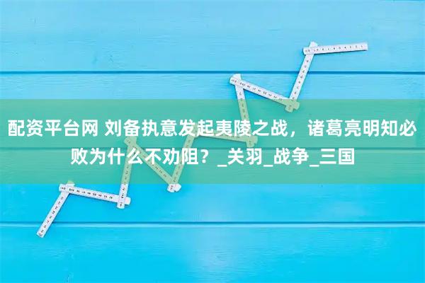 配资平台网 刘备执意发起夷陵之战，诸葛亮明知必败为什么不劝阻？_关羽_战争_三国