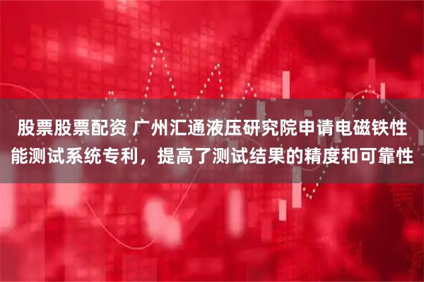 股票股票配资 广州汇通液压研究院申请电磁铁性能测试系统专利，提高了测试结果的精度和可靠性