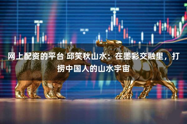 网上配资的平台 邱笑秋山水：在墨彩交融里，打捞中国人的山水宇宙