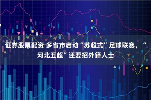 证券股票配资 多省市启动“苏超式”足球联赛，“河北五超”还要招外籍人士