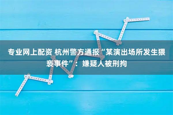 专业网上配资 杭州警方通报“某演出场所发生猥亵事件”：嫌疑人被刑拘