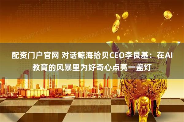 配资门户官网 对话鲸海拾贝CEO李艮基：在AI教育的风暴里为好奇心点亮一盏灯