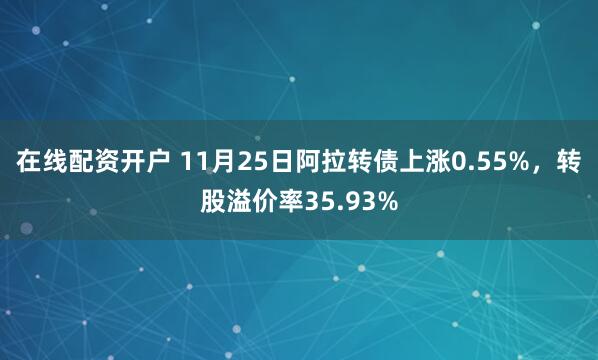 在线配资开户 11月25日阿拉转债上涨0.55%,转股溢价率35.93%