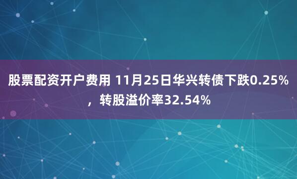 股票配资开户费用 11月25日华兴转债下跌0.25%,转股溢价率32.54%