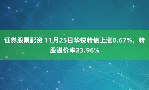 证券股票配资 11月25日华锐转债上涨0.67%,转股溢价率23.96%