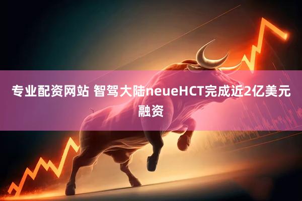 专业配资网站 智驾大陆neueHCT完成近2亿美元融资