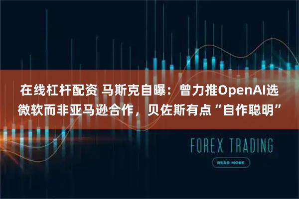 在线杠杆配资 马斯克自曝：曾力推OpenAI选微软而非亚马逊合作，贝佐斯有点“自作聪明”