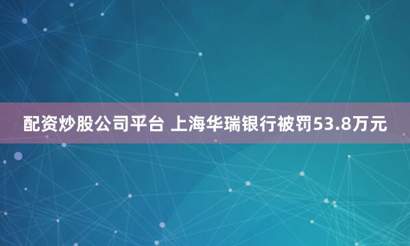 配资炒股公司平台 上海华瑞银行被罚53.8万元